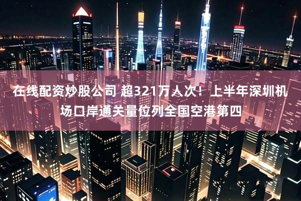 在线配资炒股公司 超321万人次！上半年深圳机场口岸通关量位列全国空港第四