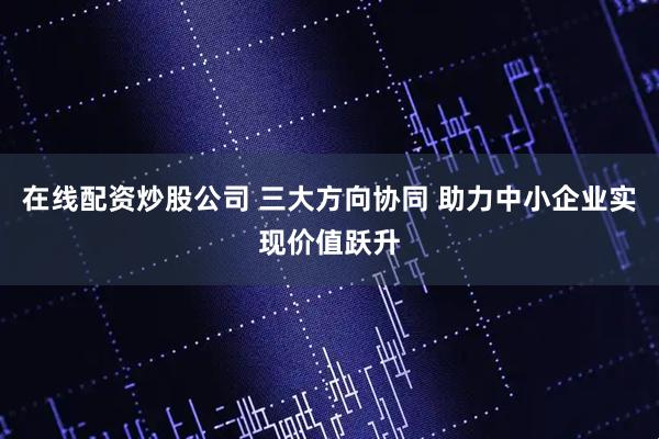 在线配资炒股公司 三大方向协同 助力中小企业实现价值跃升