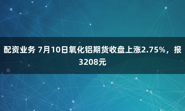 配资业务 7月10日氧化铝期货收盘上涨2.75%，报3208元