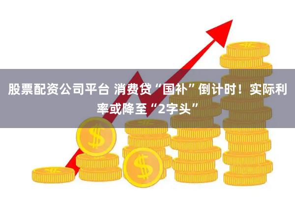 股票配资公司平台 消费贷“国补”倒计时！实际利率或降至“2字头”