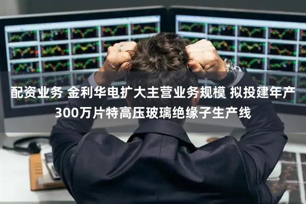 配资业务 金利华电扩大主营业务规模 拟投建年产300万片特高压玻璃绝缘子生产线